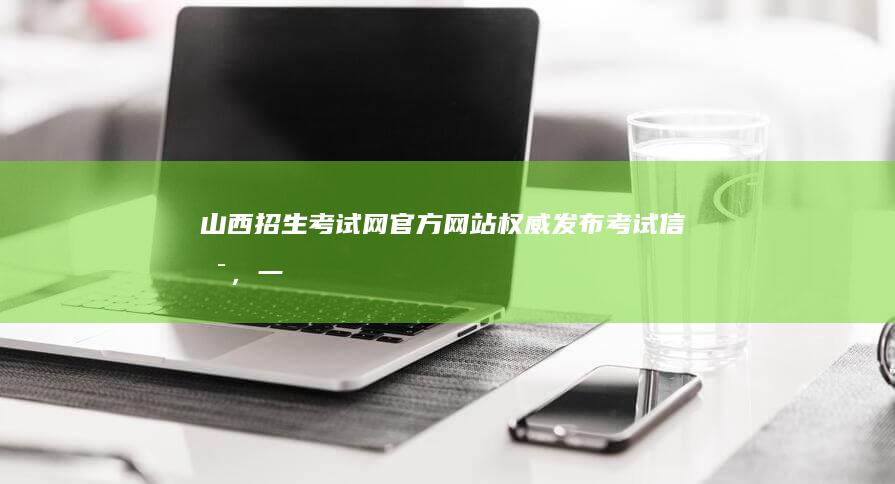 山西招生考试网官方网站：权威发布考试信息，一站式报考指导平台